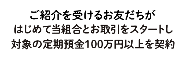 ご紹介いただいたお友だちがはじめて当組合とお取引をスタートし対象の定期預金100万円以上を契約