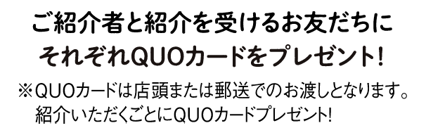 ご紹介者さまと紹介いただいたお友だちにそれぞれQUOカードをプレゼント！※QUOカードは店頭または郵送でのお渡しとなります。