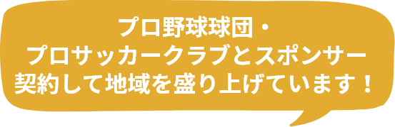 プロ野球球団・プロサッカークラブとスポンサー契約して地域を盛り上げています！